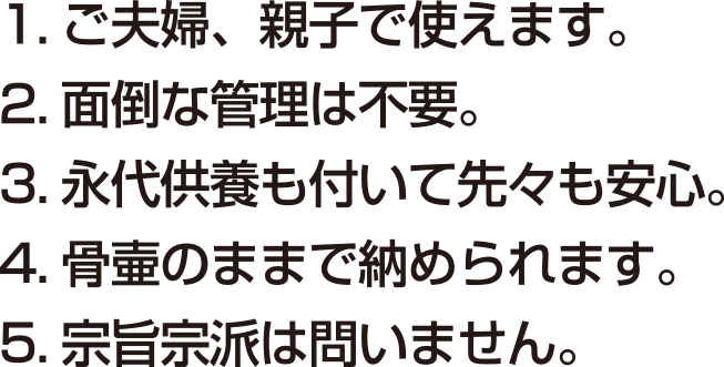 1.ご夫婦、親子で使えます。 2.面倒な管理は不要。 3.永代供養も付いて先々も安心。 4.骨壺のままで納められます。 5.宗旨・宗派は問いません。